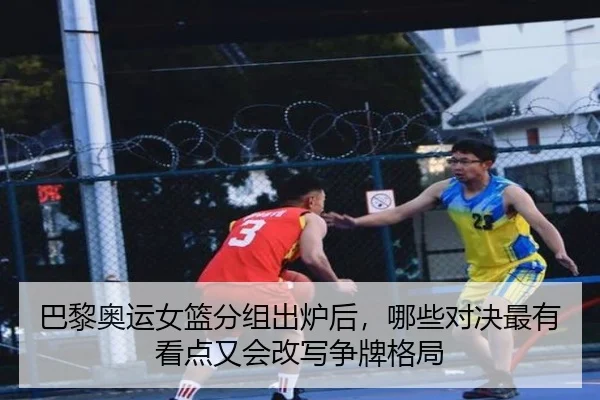 巴黎奥运女篮分组出炉后，哪些对决最有看点又会改写争牌格局 - jiangnansports